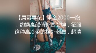 【屌哥寻花】重金2000一炮，约操高颜值外围女神，征服这种高冷范的格外刺激，超清