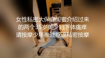 女性私密大保健闺蜜介绍过来的两个35岁美少妇下体瘙痒请按摩少年推油抠逼私密按摩