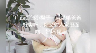 广西百色小橙子：哦哦哦爸爸， 好爽呀，你又射人家里面啦，好坏啊