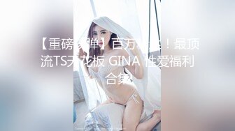 【重磅核弹】百万粉丝！最顶流TS天花板 GINA 性爱福利合集