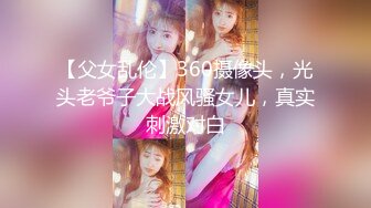 【父女乱伦】360摄像头，光头老爷子大战风骚女儿，真实刺激对白