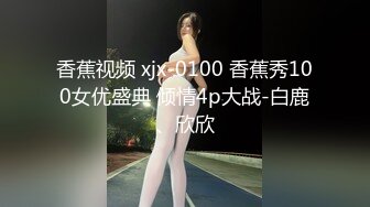 香蕉视频 xjx-0100 香蕉秀100女优盛典 倾情4p大战-白鹿、欣欣