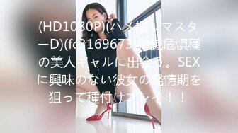 (HD1080P)(ハメ撮りマスターD)(fc3169673)絶滅危惧種の美人ギャルに出会う。SEXに興味のない彼女の発情期を狙って種付けプレイ！！