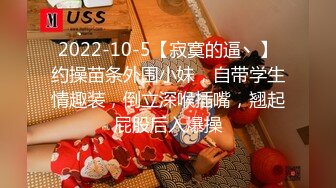 2022-10-5【寂寞的逼丶】约操苗条外围小妹，自带学生情趣装，倒立深喉插嘴，翘起屁股后入爆操