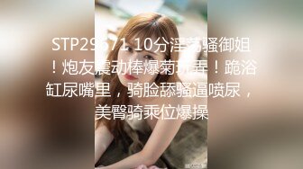 STP29671 10分淫荡骚御姐！炮友震动棒爆菊玩弄！跪浴缸尿嘴里，骑脸舔骚逼喷尿，美臀骑乘位爆操