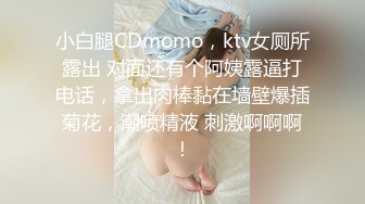 小白腿CDmomo，ktv女厕所露出 对面还有个阿姨露逼打电话，拿出肉棒黏在墙壁爆插菊花，潮喷精液 刺激啊啊啊！