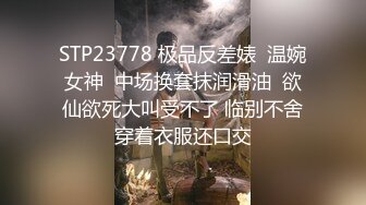 STP23778 极品反差婊  温婉女神  中场换套抹润滑油  欲仙欲死大叫受不了 临别不舍穿着衣服还口交