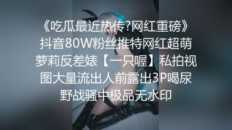 《吃瓜最近热传?网红重磅》抖音80W粉丝推特网红超萌萝莉反差婊【一只喔】私拍视图大量流出人前露出3P喝尿野战骚中极品无水印