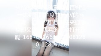 纠结的我纠结的妻我一直纠结于找到好的角度拍出AV的感觉妻一直纠结于忍不住夹腿遮挡却又想让我看的兴奋打开双腿_1687051663071408128_0_1280x720