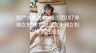 国产大象传媒-饶舌团187来操女粉丝 套路室友来操女粉丝 疯狂淫女