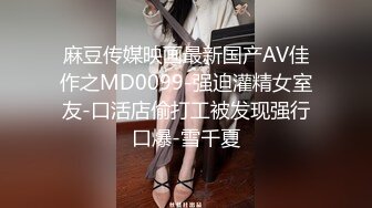 麻豆传媒映画最新国产AV佳作之MD0099-强迫灌精女室友-口活店偷打工被发现强行口爆-雪千夏