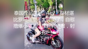 泰国极品美妖 · Aey ·  身材堪比罗马雕塑，太完美了，自慰撸爆小鸟儿，揉巨乳舒服，射得好少！