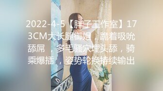 2022-4-5【胖子工作室】173CM大长腿御姐，跪着吸吮舔屌 ，多毛骚穴埋头舔，骑乘爆插 ，姿势轮换持续输出