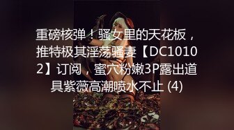 重磅核弹！骚女里的天花板，推特极其淫荡骚妻【DC10102】订阅，蜜穴粉嫩3P露出道具紫薇高潮喷水不止 (4)