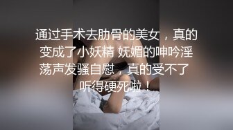 通过手术去肋骨的美女，真的变成了小妖精 妩媚的呻吟淫荡声发骚自慰，真的受不了 听得硬死啦！