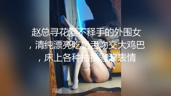  赵总寻花爱不释手的外围女，清纯漂亮吃奶舌吻交大鸡巴，床上各种抽插骚浪表情