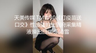 天美传媒 TMW30《打疫苗送口交》性感骚护士到府采集精液操出白浆 乐淆雪