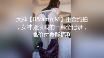 大神【B&amp;M】重金约拍，女神骚浪贱的一幕全记录，高价付费群福利