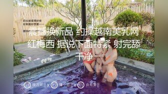 震撼换新品 约操越南美乳网红梅西 据说下面特紧 射完舔干净