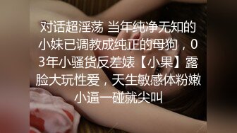 对话超淫荡 当年纯净无知的小妹已调教成纯正的母狗，03年小骚货反差婊【小果】露脸大玩性爱，天生敏感体粉嫩小逼一碰就尖叫