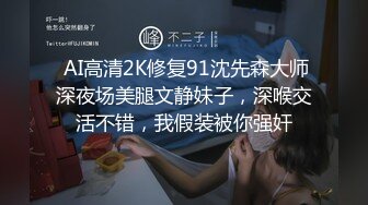  AI高清2K修复91沈先森大师深夜场美腿文静妹子，深喉交活不错，我假装被你强奸