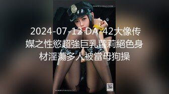  2024-07-12 DA-42大像传媒之性慾超強巨乳蘿莉絕色身材淫蕩多人被當母狗操