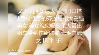 [2DF2]泡妞达人酒吧门口搭讪身材性感的齐逼短裙大白腿美女,美女貌似喝多了大哥出租车带到住所啪啪,无毛白虎女 [BT种子]