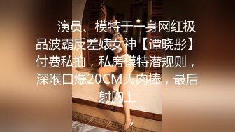 ❤️演员、模特于一身网红极品波霸反差婊女神【谭晓彤】付费私拍，私房模特潜规则，深喉口爆20CM大肉棒，最后射胸上