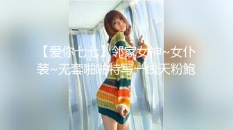 【爱你七七】邻家女神~女仆装~无套啪啪特写一线天粉鮑