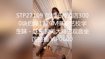 STP27109 昆明出差酒店3000块约操172CM兼职艺校学生妹 - 肤白貌美大鸡巴观音坐莲抽插 VIP0600