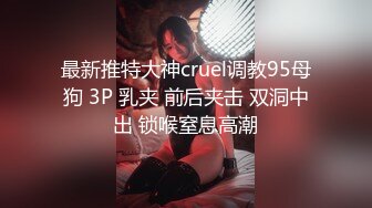 最新推特大神cruel调教95母狗 3P 乳夹 前后夹击 双洞中出 锁喉窒息高潮