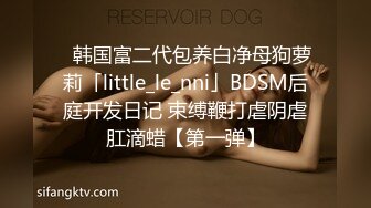 ✨韩国富二代包养白净母狗萝莉「little_le_nni」BDSM后庭开发日记 束缚鞭打虐阴虐肛滴蜡【第一弹】