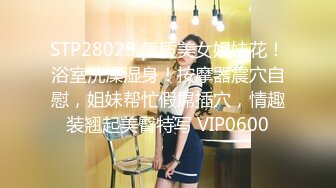 STP28029 气质美女姐妹花！浴室洗澡湿身！按摩器震穴自慰，姐妹帮忙假屌插穴，情趣装翘起美臀特写 VIP0600