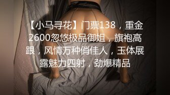 【小马寻花】门票138，重金2600忽悠极品御姐，旗袍高跟，风情万种俏佳人，玉体展露魅力四射，劲爆精品