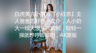 白虎美穴小萝莉『小欣奈』主人爸爸的好色小女仆，人小奶大一线天馒头穴肉鲍，轻轻一操就哼哼唧唧的，4K原版