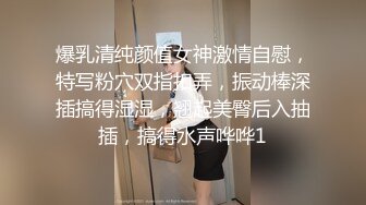 爆乳清纯颜值女神激情自慰，特写粉穴双指扣弄，振动棒深插搞得湿湿，翘起美臀后入抽插，搞得水声哗哗1