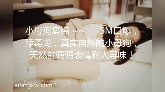 小母狗集锦 ~~ ❤️SM口爆，舔毒龙，真实自然的小母狗，天然的骚骚表情耐人寻味！