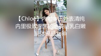 【Chloe】内射中出外表清纯内里极致淫荡的绝美巨乳白嫩胴体极品女神