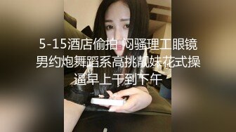 5-15酒店偷拍 闷骚理工眼镜男约炮舞蹈系高挑靓妹花式操逼早上干到下午