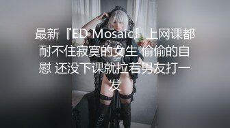 最新『ED Mosaic』上网课都耐不住寂寞的女生 偷偷的自慰 还没下课就拉着男友打一发