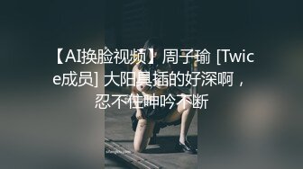 【AI换脸视频】周子瑜 [Twice成员] 大阳具插的好深啊，忍不住呻吟不断