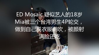 ED Mosaic 疑似艺人的18岁Mia被三个台湾男生4P轮交，做到自己脱衣服潮吹，被颜射满脸还吃