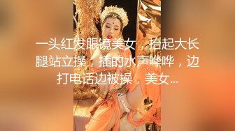 一头红发眼镜美女，抬起大长腿站立操，插的水声哗哗，边打电话边被操，美女...