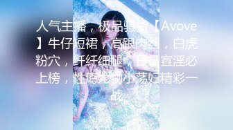 人气主播，极品骚货【Avove】牛仔短裙，高跟肉丝，白虎粉穴，纤纤细腿，日日宣淫必上榜，性瘾尤物小荡妇精彩一战