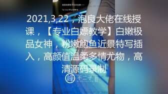 2021,3,22，泡良大佬在线授课，【专业白嫖教学】白嫩极品女神，粉嫩鲍鱼近景特写插入，高颜值温柔多情尤物，高清源码录制