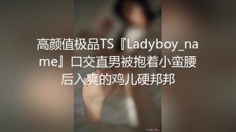 高颜值极品TS『Ladyboy_name』口交直男被抱着小蛮腰后入爽的鸡儿硬邦邦