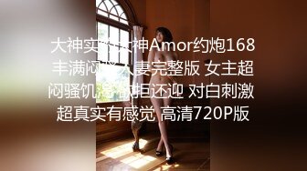 大神实约大神Amor约炮168丰满闷骚人妻完整版 女主超闷骚饥渴 欲拒还迎 对白刺激 超真实有感觉 高清720P版