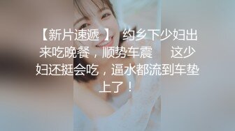 【新片速遞 】  约乡下少妇出来吃晚餐，顺势车震❤️这少妇还挺会吃，逼水都流到车垫上了！